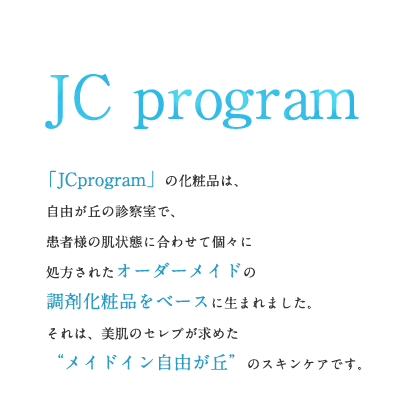 JC program 「JCprogram」の化粧品は、自由が丘の診察室で、患者様の肌状態に合わせて個々に処方されたオーダーメイドの調剤化粧品をベースに生まれました。それは、美肌のセレブが求めた “メイドイン自由が丘”のスキンケアです。